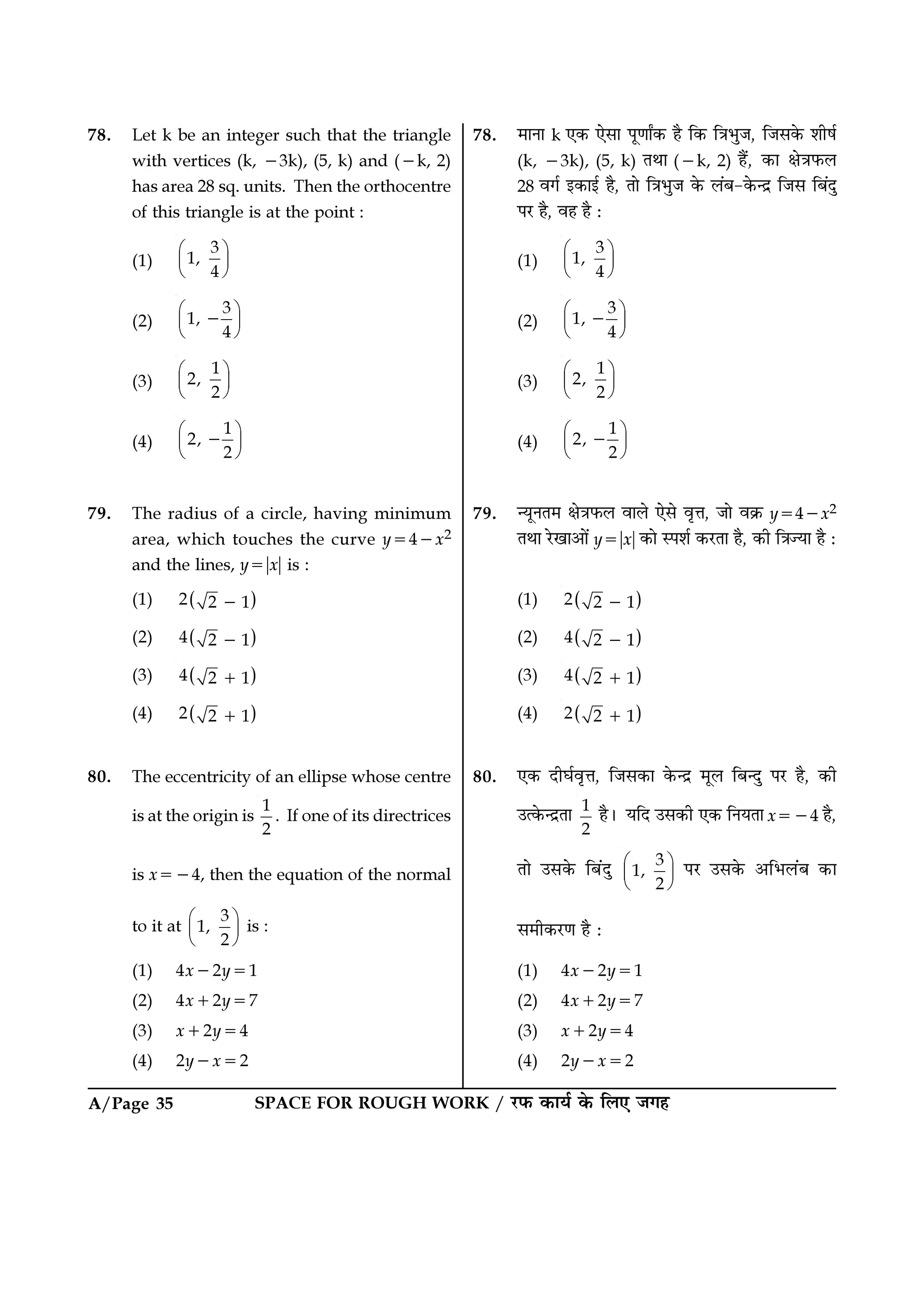 SPACE FOR ROUGH WORK / ⁄U»§ ∑§Êÿ¸ ∑§ Á‹∞ ¡ª„A/Page 35
78. ◊ÊŸÊ k ∞∑§ ∞‚Ê ¬ÍáÊÊZ∑§ „Ò Á∑§ ÁòÊ÷È¡, Á¡‚∑§ ‡ÊË·¸
(k, −3k), (5, k) ÃÕÊ (−k, 2) „Ò¥, ∑§Ê ˇÊòÊ»§‹
28 ﬂª¸ ß∑§Êß¸ „Ò, ÃÊ ÁòÊ÷È¡ ∑§ ‹¥’-∑§ãŒ˝ Á¡‚ Á’¥ŒÈ
¬⁄U „Ò, ﬂ„ „Ò —
(1)
3
1,
4
 
 
 
(2)
3
1,
4
 
 
 
−
(3)
1
2,
2
 
 
 
(4)
1
2,
2
 
 
 
−
79. ãÿÍŸÃ◊ ˇÊòÊ»§‹ ﬂÊ‹ ∞‚ ﬂÎûÊ, ¡Ê ﬂ∑˝§ y=4−x2
ÃÕÊ ⁄UπÊ•Ê¥ y=ᎂxᎂ ∑§Ê S¬‡Ê¸ ∑§⁄UÃÊ „Ò, ∑§Ë ÁòÊíÿÊ „Ò —
(1) ( )2 2 1−
(2) ( )4 2 1−
(3) ( )4 2 1+
(4) ( )2 2 1+
80. ∞∑§ ŒËÉÊ¸ﬂÎûÊ, Á¡‚∑§Ê ∑§ãŒ˝ ◊Í‹ Á’ãŒÈ ¬⁄U „Ò, ∑§Ë
©à∑§ãŒ˝ÃÊ 1
2
„Ò– ÿÁŒ ©‚∑§Ë ∞∑§ ÁŸÿÃÊ x=−4 „Ò,
ÃÊ ©‚∑§ Á’¥ŒÈ 3
1,
2
 
 
 
¬⁄U ©‚∑§ •Á÷‹¥’ ∑§Ê
‚◊Ë∑§⁄UáÊ „Ò —
(1) 4x−2y=1
(2) 4x+2y=7
(3) x+2y=4
(4) 2y−x=2
78. Let k be an integer such that the triangle
with vertices (k, −3k), (5, k) and (−k, 2)
has area 28 sq. units. Then the orthocentre
of this triangle is at the point :
(1)
3
1,
4
 
 
 
(2)
3
1,
4
 
 
 
−
(3)
1
2,
2
 
 
 
(4)
1
2,
2
 
 
 
−
79. The radius of a circle, having minimum
area, which touches the curve y=4−x2
and the lines, y=ᎂxᎂ is :
(1) ( )2 2 1−
(2) ( )4 2 1−
(3) ( )4 2 1+
(4) ( )2 2 1+
80. The eccentricity of an ellipse whose centre
is at the origin is
1
2
. If one of its directrices
is x=−4, then the equation of the normal
to it at
3
1,
2
 
 
 
is :
(1) 4x−2y=1
(2) 4x+2y=7
(3) x+2y=4
(4) 2y−x=2
 
