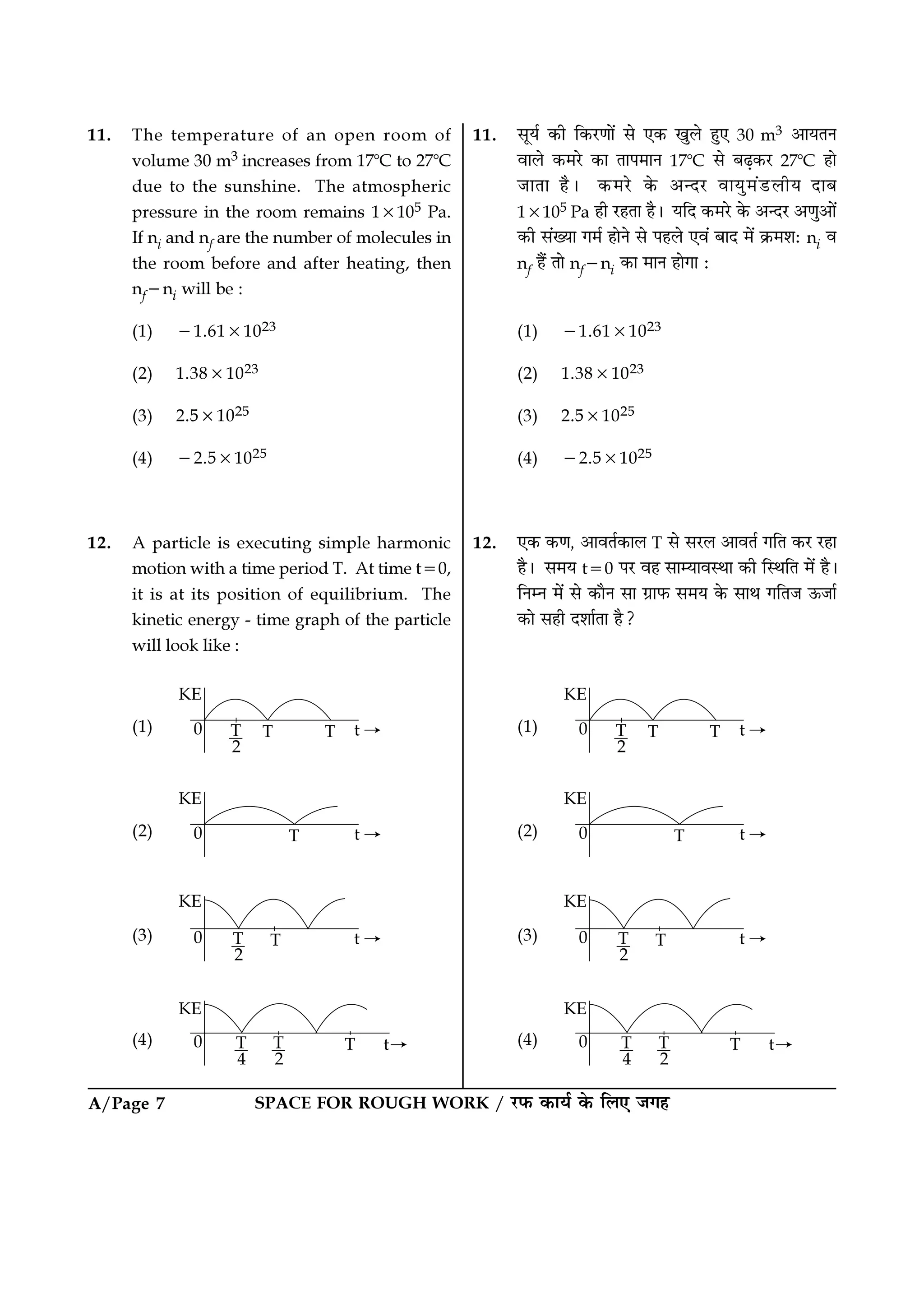 SPACE FOR ROUGH WORK / ⁄U»§ ∑§Êÿ¸ ∑§ Á‹∞ ¡ª„A/Page 7
11. ‚Íÿ¸ ∑§Ë Á∑§⁄UáÊÊ¥ ‚ ∞∑§ πÈ‹ „È∞ 30 m3 •ÊÿÃŸ
ﬂÊ‹ ∑§◊⁄U ∑§Ê ÃÊ¬◊ÊŸ 17ᑻC ‚ ’…∏∑§⁄U 27ᑻC „Ê
¡ÊÃÊ „Ò– ∑§◊⁄U ∑§ •ãŒ⁄U ﬂÊÿÈ◊¥«U‹Ëÿ ŒÊ’
1×105 Pa „Ë ⁄U„ÃÊ „Ò– ÿÁŒ ∑§◊⁄U ∑§ •ãŒ⁄U •áÊÈ•Ê¥
∑§Ë ‚¥ÅÿÊ ª◊¸ „ÊŸ ‚ ¬„‹ ∞ﬂ¥ ’ÊŒ ◊¥ ∑˝§◊‡Ê— ni ﬂ
nf „Ò¥ ÃÊ nf−ni ∑§Ê ◊ÊŸ „ÊªÊ —
(1) −1.61×1023
(2) 1.38×1023
(3) 2.5×1025
(4) −2.5×1025
12. ∞∑§ ∑§áÊ, •ÊﬂÃ¸∑§Ê‹ T ‚ ‚⁄U‹ •ÊﬂÃ¸ ªÁÃ ∑§⁄U ⁄U„Ê
„Ò– ‚◊ÿ t=0 ¬⁄U ﬂ„ ‚ÊêÿÊﬂSÕÊ ∑§Ë ÁSÕÁÃ ◊¥ „Ò–
ÁŸêŸ ◊¥ ‚ ∑§ÊÒŸ ‚Ê ª˝Ê»§ ‚◊ÿ ∑§ ‚ÊÕ ªÁÃ¡ ™§¡Ê¸
∑§Ê ‚„Ë Œ‡ÊÊ¸ÃÊ „Ò?
(1)
(2)
(3)
(4)
11. The temperature of an open room of
volume 30 m3 increases from 17ᑻC to 27ᑻC
due to the sunshine. The atmospheric
pressure in the room remains 1×105 Pa.
If ni and nf are the number of molecules in
the room before and after heating, then
nf−ni will be :
(1) −1.61×1023
(2) 1.38×1023
(3) 2.5×1025
(4) −2.5×1025
12. A particle is executing simple harmonic
motion with a time period T. At time t=0,
it is at its position of equilibrium. The
kinetic energy - time graph of the particle
will look like :
(1)
(2)
(3)
(4)
 