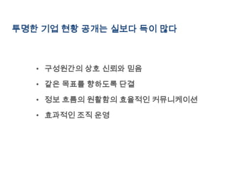 투명한 기업 현황 공개는 실보다 득이 많다



   • 구성원간의 상호 신뢰와 믿음

   • 같은 목표를 향하도록 단결

   • 정보 흐름의 원활함의 효율적인 커뮤니케이션

   • 효과적인 조직 운영
 