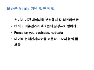 올바른 Metric 기반 접근 방법


 • 초기에 어떤 데이터를 분석할지 잘 설계해야 함

 • 데이터 비쥬얼라이제이션에 신경쓰지 말아야

 • Focus on you business, not data

 • 데이터 분석엔지니어를 고용하고 자체 분석 툴
   보유
 