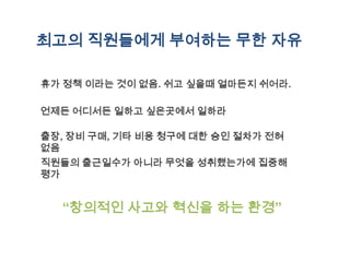 최고의 직원들에게 부여하는 무한 자유

휴가 정책 이라는 것이 없음. 쉬고 싶을때 얼마든지 쉬어라.

언제든 어디서든 일하고 싶은곳에서 일하라

출장, 장비 구매, 기타 비용 청구에 대한 승인 절차가 전혀
없음
직원들의 출근일수가 아니라 무엇을 성취했는가에 집중해
평가


  “창의적인 사고와 혁신을 하는 환경”
 