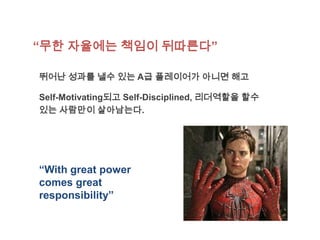 “무한 자율에는 책임이 뒤따른다”

뛰어난 성과를 낼수 있는 A급 플레이어가 아니면 해고

Self-Motivating되고 Self-Disciplined, 리더역할을 할수
있는 사람만이 살아남는다.




“With great power
comes great
responsibility”
 