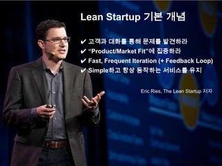 Lean Startup 기본 개념

✔ 고객과 대화를 통해 문제를 발견하라
✔ “Product/Market Fit”에 집중하라
✔ Fast, Frequent Iteration (+ Feedback Loop)
✔ Simple하고 항상 동작하는 서비스를 유지


                    Eric Ries, The Lean Startup 저자
 