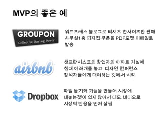 MVP의 좋은 예

        워드프레스 블로그로 티셔츠 한사이즈만 판매
        사무실1층 피자집 쿠폰을 PDF포맷 이메일로
        발송


        샌프란시스코의 창업자의 아파트 거실에
        침대 여러개를 놓고, 디자인 컨퍼런스
        참석자들에게 대여하는 것에서 시작


        파일 동기화 기능을 만들어 시장에
        내놓는것이 쉽지 않아서 데모 비디오로
        시장의 반응을 먼저 살핌
 