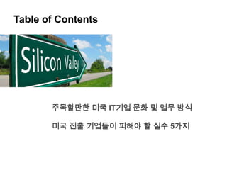 Table of Contents




       주목할만한 미국 IT기업 문화 및 업무 방식

       미국 진출 기업들이 피해야 할 실수 5가지
 