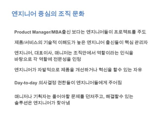 엔지니어 중심의 조직 문화

Product Manager/MBA출신 보다는 엔지니어들이 프로젝트를 주도

제품/서비스의 기술적 이해도가 높은 엔지니어 출신들이 핵심 관리자

엔지니어, 대표이사, 매니저는 조직안에서 역할이라는 인식을
바탕으로 각 역할에 전문성을 인정

엔지니어가 자발적으로 제품을 개선하거나 혁신을 할수 있는 자유

Day-to-day 의사결정 권한들이 엔지니어들에게 주어짐


매니저나 기획자는 풀어야할 문제를 던져주고, 해결할수 있는
솔루션은 엔지니어가 찾아냄
 