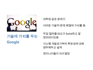대학원 같은 분위기

             어려운 기술적 문제 해결에 가치를 둠


             작업 결과물/코드가 Solid하고 잘
기술에 가치를 두는   정리되어있음
Google       시스템 개발초기부터 확장성에 대해
             염두해두고 설계

             엔지니어들이 의사결정
 