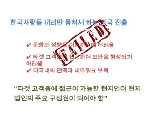한국사람들 끼리만 뭉쳐서 하는 미국 진출


  ✔ 문화와 성향을 이해하는데 어려움

  ✔ 타겟 고객층에 접근하여 모판을 형성하기
  어려움
  ✔ 미국내의 인맥과 네트워크 부족


“타겟 고객층에 접근이 가능한 현지인이 현지
법인의 주요 구성원이 되어야 함”
 