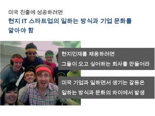 미국 진출에 성공하려면
현지 IT 스타트업의 일하는 방식과 기업 문화를
알아야 함


           현지인재를 채용하려면
           그들이 오고 싶어하는 회사를 만들어라


           미국 기업과 일하면서 생기는 갈등은
           일하는 방식과 문화의 차이에서 발생
 