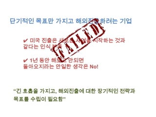 단기적인 목표만 가지고 해외진출하려는 기업


  ✔ 미국 진출은 새로운 사업을 시작하는 것과
  같다는 인식 부족

  ✔ 1년 동안 해보고 안되면
  돌아오지라는 안일한 생각은 No!



“긴 호흡을 가지고, 해외진출에 대한 장기적인 전략과
목표를 수립이 필요함”
 