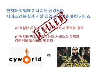 현지화 작업에 지나치게 신경쓰다
서비스의 본질과 시장 진입 타이밍을 놓친 서비스

  ✔ 적절한 시장 타이밍에 진입하지 못하는 경우

  ✔ 현지화 작업에 집착하다 서비스의 장점과
  경쟁력을 잃어버리게 한다



             VS
 