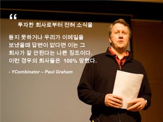 “   투자한 회사로부터 전혀 소식을

듣지 못하거나 우리가 이메일을
보냈을때 답변이 없다면 이는 그
회사가 잘 안된다는 나쁜 징조이다.
이런 경우의 회사들은 100% 망했다.
- YCombinator – Paul Graham
 