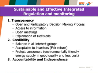 27
1. Transparency
• Open and Participatory Decision Making Process
• Access to information
• Open meetings
• Explanation of Decisions
2. Credibility
• Balance in all interest groups
• Acceptable to investors (Fair return)
• Protect consumers (environmentally friendly
energy supply in good quality and less cost)
3. Accountability and Independence
Sustainable and Effective Integrated
Regulation and monitoring
 