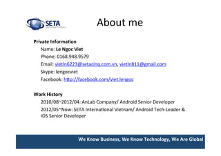 We	
  Know	
  Business,	
  We	
  Know	
  Technology,	
  We	
  Are	
  Global	
  
About	
  me	
  
Private	
  Informa>on	
  
	
  Name:	
  Le	
  Ngoc	
  Viet	
  
	
  Phone:	
  0168.948.9579	
  
	
  Email:	
  vietln6223@setacinq.com.vn,	
  vietln811@gmail.com 	
  	
  
	
  Skype:	
  lengocviet	
  
	
  Facebook:	
  hIp://facebook.com/viet.lengoc	
  
	
  
Work	
  History	
  
	
  2010/08~2012/04:	
  AnLab	
  Company/	
  Android	
  Senior	
  Developer	
  
	
  2012/05~Now:	
  SETA	
  InternaUonal	
  Vietnam/	
  Android	
  Tech-­‐Leader	
  &	
  
IOS	
  Senior	
  Developer	
 