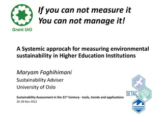If you can not measure it
                 You can not manage it!


A Systemic approcah for measuring environmental
sustainability in Higher Education Institutions

Maryam Faghihimani
Sustainability Adviser
University of Oslo
Sustainability Assessment in the 21st Century - tools, trends and applications
26-28 Nov 2012
 