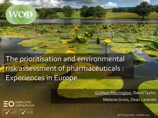 The prioritisation and environmental 
risk assessment of pharmaceuticals : 
Experiences in Europe 
Graham Merrington, David Taylor, 
Melanie Gross, Dean Leverett 
SETAC Asia-Pacific - Adelaide 2014 1 
 