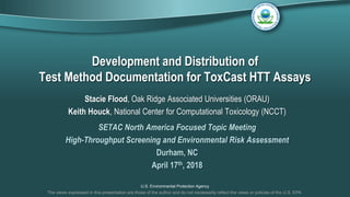 U.S. Environmental Protection Agency
Development and Distribution of
Test Method Documentation for ToxCast HTT Assays
Stacie Flood, Oak Ridge Associated Universities (ORAU)
Keith Houck, National Center for Computational Toxicology (NCCT)
SETAC North America Focused Topic Meeting
High-Throughput Screening and Environmental Risk Assessment
Durham, NC
April 17th, 2018
The views expressed in this presentation are those of the author and do not necessarily reflect the views or policies of the U.S. EPA
 