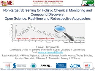 1
Non-target Screening for Holistic Chemical Monitoring and
Compound Discovery:
Open Science, Real-time and Retrospective Approaches
Emma L. Schymanski
Luxembourg Centre for Systems Biomedicine (LCSB), University of Luxembourg.
Email: emma.schymanski@uni.lu
Reza Aalizadeh, Nikiforos Aligizakis, Juliane Hollender, Martin Krauss, Tobias Schulze,
Jaroslav Slobodnik, Nikolaos S. Thomaidis, Antony J. Williams
Image © www.seanoakley.com/
The views expressed in this presentation are those of the authors and do not necessarily reflect the views or policies of the U.S. Environmental Protection Agency.
https://tinyurl.com/rome-solutions-nts
 