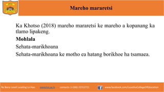 Re Bona Leseli Leseling La Hao. www.lce.ac.ls contacts: (+266) 22312721 www.facebook.com/LesothoCollegeOfEducation
Mareho mararetsi
Ka Khotso (2018) mareho mararetsi ke mareho a kopanang ka
tlamo lipakeng.
Mohlala
Sehata-marikhoana
Sehata-marikhoana ke motho ea hatang borikhoe ha tsamaea.
 
