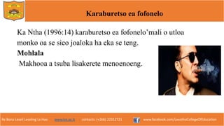 Re Bona Leseli Leseling La Hao. www.lce.ac.ls contacts: (+266) 22312721 www.facebook.com/LesothoCollegeOfEducation
Karaburetso ea fofonelo
Ka Ntha (1996:14) karaburetso ea fofonelo’mali o utloa
monko oa se sieo joaloka ha eka se teng.
Mohlala
Makhooa a tsuba lisakerete menoenoeng.
 
