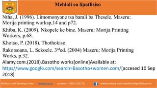 Re Bona Leseli Leseling La Hao. www.lce.ac.ls contacts: (+266) 22312721 www.facebook.com/LesothoCollegeOfEducation
Mehloli ea lipatlisiso
Ntha, J. (1996). Limomonyane tsa barali ba Thesele. Maseru:
Morija printing worksp,14 and p72.
Khiba, K. (2009). Nkopele ke bine. Maseru: Morija Printing
Workers, p.68.
Khotso, P. (2018). Thothokiso.
Rakotsoana, L. Sekoele. 3rded. (2004) Maseru: Morija Printing
Works, p.32.
Alamy.com.(2018).Basotho works[online]Available at:
https//www.google.com/search=Basotho+women.com/[accesed 10 Sep
2018]
 