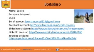 Re Bona Leseli Leseling La Hao. www.lce.ac.ls contacts: (+266) 22312721 www.facebook.com/LesothoCollegeOfEducation
Boitsibiso
Name: Lerato
Surname: Moorosi
DEP3
Email account:lavertsmoorosi624@gmail.com
Facebook account: htt//www.facebook.com/lerato.moorosi
SlideShare account: https://www.Slideshare.com.net/leratomoorosi
LinkedIn account: https//www.com/in/lerato-moorosi-660466168
YouTube account:
https:m.youtube.com/channel/UCKmt5R9tB0sxXNuuRMPstg
 