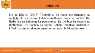 Re Bona Leseli Leseling La Hao. www.lce.ac.ls contacts: (+266) 22312721 www.facebook.com/LesothoCollegeOfEducation
selelekela
Ho ea Khotso (2018) Thothokiso ke litaba tse behoang ka
metjetje le methamo, kahar’a methamo hona le linoko. Ke
litaba tse sa behoeng ka puo-mehla. Ke tlo bua ka setaele sa
thothokiso. Ke tlo bua ka sejura, tlohelo, mantsoe makhohle,
kʼhokʼhafoni, tarakanyo, mareho mararetsi le likaraburetso.
 