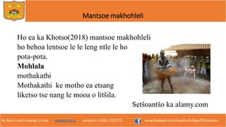Re Bona Leseli Leseling La Hao. www.lce.ac.ls contacts: (+266) 22312721 www.facebook.com/LesothoCollegeOfEducation
Mantsoe makhohleli
Ho ea ka Khotso(2018) mantsoe makhohleli
ho behoa lentsoe le le leng ntle le ho
pota-pota.
Mohlala
mothakathi
Mothakathi ke motho ea etsang
liketso tse nang le mooa o litšila.
Setšoantšo ka alamy.com
 