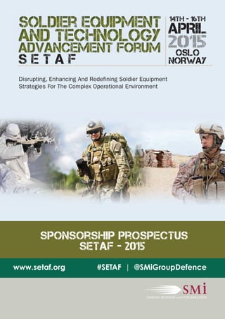 S E T A F NORWAY 
Disrupting, Enhancing And Redefining Soldier Equipment 
Strategies For The Complex Operational Environment 
14th - 16th 
APRIL 
2015 
OSLO 
Sponsorship Prospectus 
SETAF - 2015 
www.setaf.org #SETAF | @SMiGroupDefence 
 