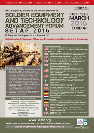 14th-15th
MARCH
2016
LONDON
S E T A F 2 0 1 6
Holiday Inn Kensington Forum, London, UK
Optimising Soldier Equipment Strategies Through Focused Discussions and Networking
#SETAF
@SMiGroupDefence
BENEFITS OF ATTENDING:
l Play a direct role in the only discussion based
forum for the soldier community, helping
advance dismounted capabilities through
knowledge exchange and debate. At SETAF
there are no attendees, only participants!
l Senior military representation from those at
the forefront of dismounted capability,
including the United States, UK and Germany
l Hear technical expertise and insight from
those at the forefront of industry, including
BAE Systems, Rheinmetall Defence Electronics,
Sagem and Thales
l Hear direct operational feedback and how
these developments are influencing the
soldier modernisation process
l Take advantage of over 20 hours of informal
networking - more than any other soldier
systems meeting in 2016!
www.setaf.org
Register online or fax your registration to +44 (0) 870 9090 712 or call +44 (0) 870 9090 711
MILITARY, GOVERNMENT & PUBLIC SECTOR RATES AVAILABLE
SMi Group proudly presents its 2nd Annual Conference on...
CONFERENCE CHAIRMAN:
Colonel (ret) Richard Hansen, Former Programme
Manager, Soldier Warrior, PEO Soldier, US Army, United States
SENIOR MILITARY EXPERTS:
Lieutenant Colonel Rob O’Connor, Commanding Officer,
Infantry Trials and Development Unit, British Army, UK
Lieutenant Colonel Iain Moodie, SO1 Dismounted Close
Combat, Capability Directorate, British Army, UK
Squadron Leader Dan Roberts, Surveillance and Target
Acquisition, Capability Directorate, British Army HQ, UK
Lieutenant Colonel Toby Lyle, SO1 Tactical
Communications and Information Systems,
British Army Headquarters, UK
Lieutenant Colonel Andrew McNulty, Branch Head,
Maneuver Branch, Capabilities Development
Directorate, Combat Development and Integration,
USMC, United States
Lieutenant Colonel John Vest, Chief of the Soldier Branch,
Maneuver, Aviation, Soldier Division, Army Capabilities
Integration Centre, TRADOC, United States
Major Magnus Hallberg, Product Manager, Personal
Protection and Equipment, Swedish Armed Forces,
Sweden (sfc)
Mr Jonathan Russell, Principal Scientist,
Platform Systems Division, DSTL, UK
Dr Darren Browning, Capability Lead, Power Sources
Team, Platform Systems Division, DSTL, UK
Dr Carsten Cremers, Group Leader Fuel Cells, Applied
Electro-Chemistry, Fraunhofer Institute for Chemical
Technology, Germany
Mr Derek Riezebos, Technical Specialist, DNV GL Energy,
Netherlands (sfc)
INDUSTRY LEADERS
Mr Olaf Aul, Head of Systems Engineering, Mission
Equipment, Rheinmetall Defence Electronics, Germany
Mr John Foley, Thales Soldier Systems Technical Expert,
Land and Air, Thales, UK
Mr Patrick Curlier, VP Sales & Marketing, Airland
Digitization, Sagem Optronics and Defence Division,
Sagem/Safran, France
Mr Richard Cross, Head of Engineering for Soldier Systems,
BAE Systems, UK
Book by November 30th and save £400 l Book by December 18th and save £200 l Book by January 29th and save £100
Half Day Post Conference Workshop
Mastering Soldier Programme
Management: Defining Requirements
and Optimising Acquisitions
Hosted By Colonel (ret) Richard Hansen, Former
Programme Manager, Soldier Warrior, PEO Soldier, US
Army, United States
16th March 2016,
Holiday Inn Kensington Forum, London
9.00am-12.30pm
 