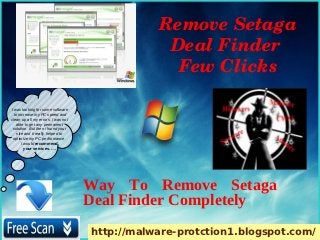 Remove Setaga 
                                                Deal Finder 
                                                 Few Clicks

I was looking for some software
  to increase my PC speed and
clean up all my errors. i was not
    able to get any permanent
 solution. But then i found your
    site and it really helped to
 optimize my PC performance.
       I would recommend
         your services. ….




                                    Way To Remove Setaga
                                    Deal Finder Completely
                                    http://malware-protction1.blogspot.com/
 