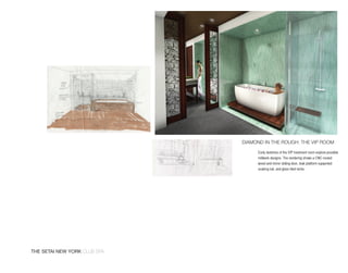 diAmond in the rough: the vip room

                                   Early sketches of the VIP treatment room explore possible
                                   millwork designs. The rendering shows a CNC-routed
                                   wood and mirror sliding door, teak platform supported
                                   soaking tub, and glass tiled niche.




The SeTai new york club spa
 