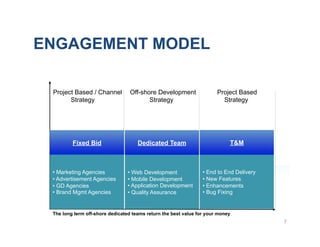 ENGAGEMENT MODEL

 Project Based / Channel          Off-shore Development                Project Based
       Strategy                          Strategy                        Strategy




         Fixed Bid                   Dedicated Team                         T&M



 •  Marketing Agencies           •  Web Development              •  End to End Delivery
 •  Advertisement Agencies       •  Mobile Development           •  New Features
 •  GD Agencies                  •  Application Development      •  Enhancements
 •  Brand Mgmt Agencies          •  Quality Assurance            •  Bug Fixing


 The long term off-shore dedicated teams return the best value for your money
                                                                                          7
 
