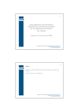 REGLAMENTO DE EFICIENCIA
     ENERGÉTICA EN INSTALACIONES
       DE ALUMBRADO EXTERIOR.
              RD 1890/08

           Lasarte, 25 de Junio de 2009




                          Reglamento de Eficiencia Energética en Instalaciones de Alumbrado Exterior
                                                             Iluminación urbana con Tecnología LED
                                                                         Lasarte, 25 de junio de 2009   1




INDICE


Real Decreto 1890/08- Reglamento De Eficiencia Energética en Instalaciones de
Exterior

Iluminación Urbana con Tecnología LED




                          Reglamento de Eficiencia Energética en Instalaciones de Alumbrado Exterior
                                                             Iluminación urbana con Tecnología LED
                                                                         Lasarte, 25 de junio de 2009   2
 