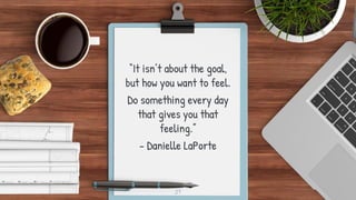 “It isn’t about the goal,
but how you want to feel.
Do something every day
that gives you that
feeling.”
- Danielle LaPort...