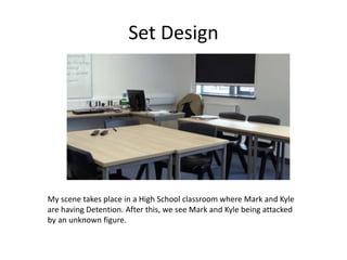 Set Design
My scene takes place in a High School classroom where Mark and Kyle
are having Detention. After this, we see Mark and Kyle being attacked
by an unknown figure.
 