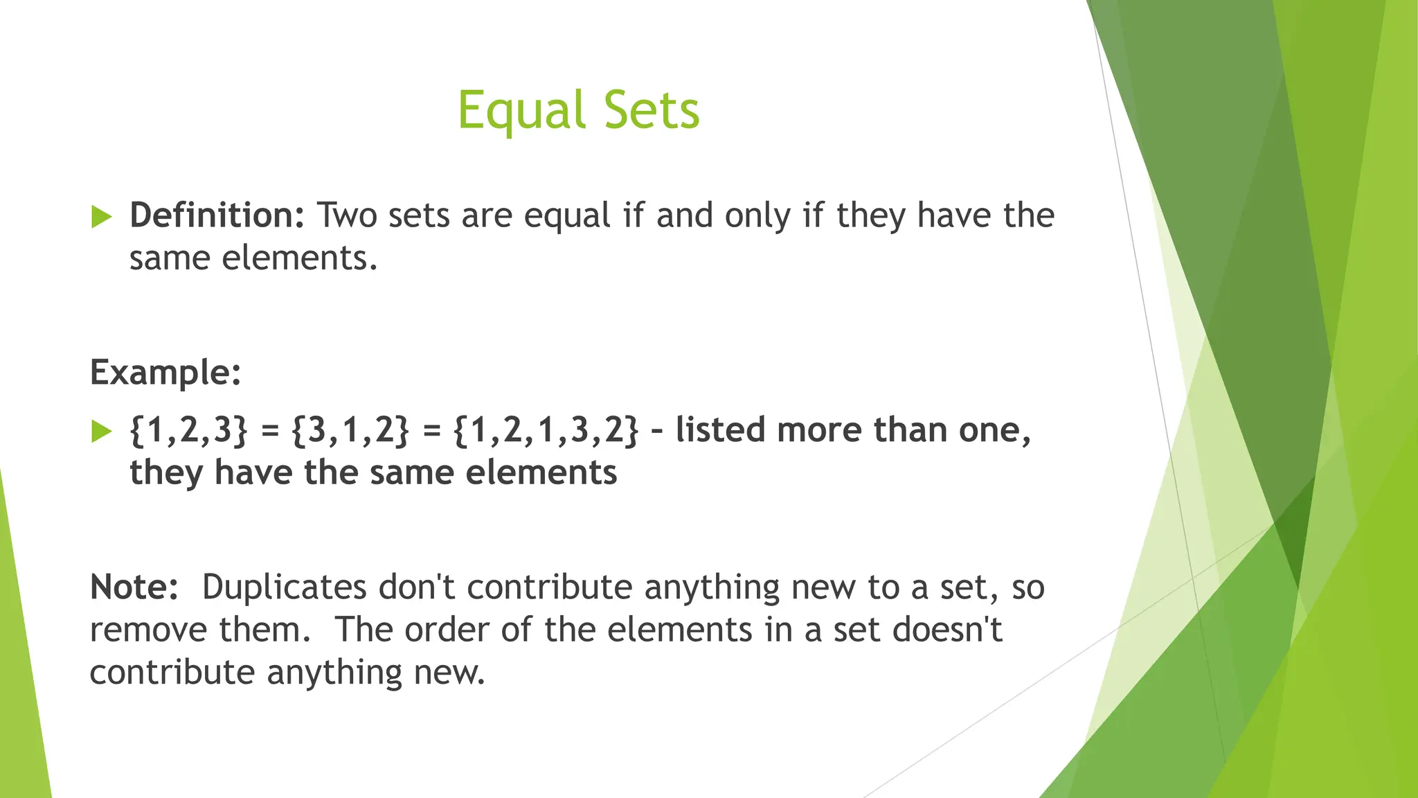 Equal Sets
 Definition: Two sets are equal if and only if they have the
same elements.
Example:
 {1,2,3} = {3,1,2} = {1,2,1,3,2} – listed more than one,
they have the same elements
Note: Duplicates don't contribute anything new to a set, so
remove them. The order of the elements in a set doesn't
contribute anything new.
 