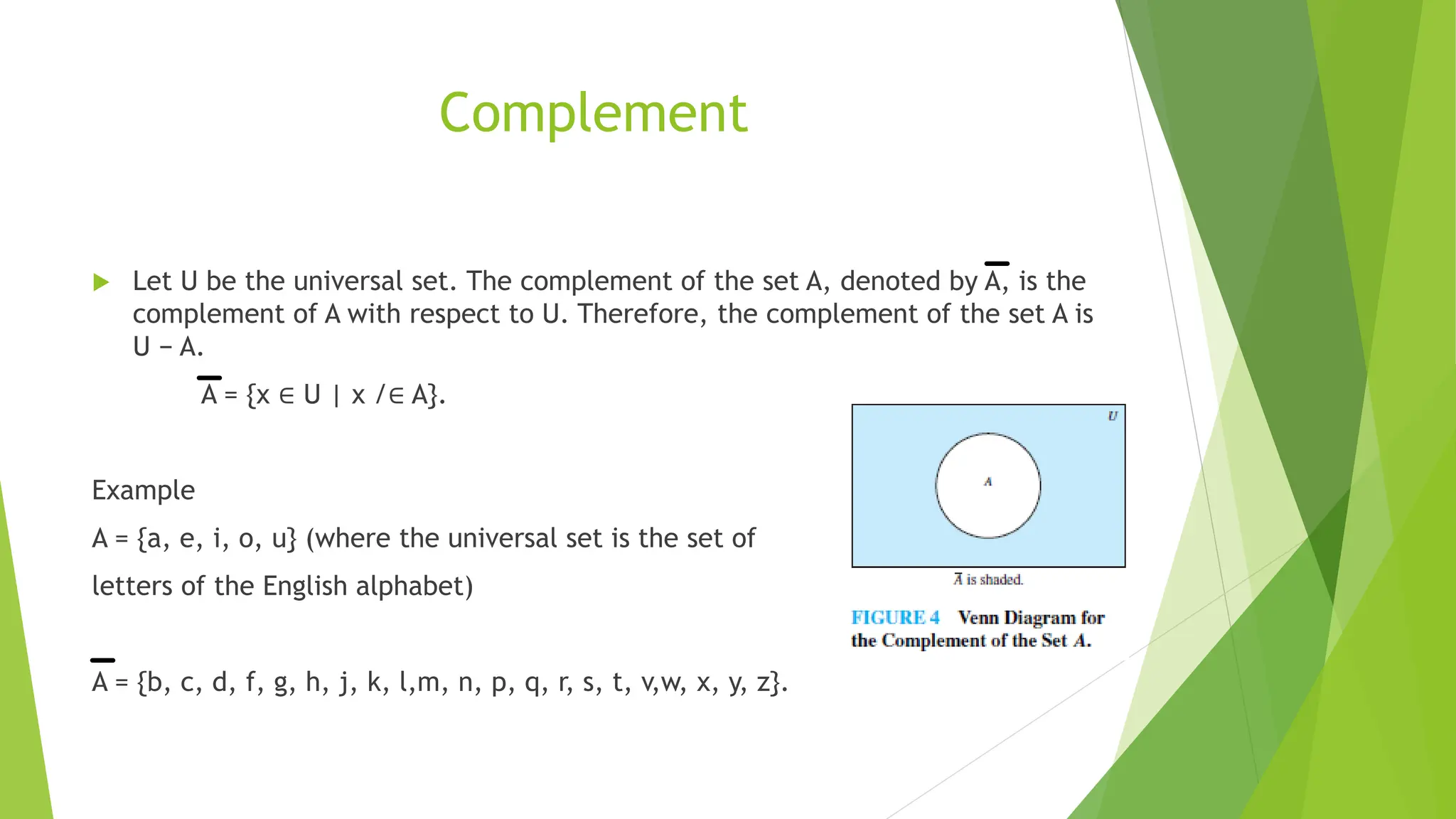 Complement
 Let U be the universal set. The complement of the set A, denoted by A, is the
complement of A with respect to U. Therefore, the complement of the set A is
U − A.
A = {x ∈ U | x /∈ A}.
Example
A = {a, e, i, o, u} (where the universal set is the set of
letters of the English alphabet)
A = {b, c, d, f, g, h, j, k, l,m, n, p, q, r, s, t, v,w, x, y, z}.
 