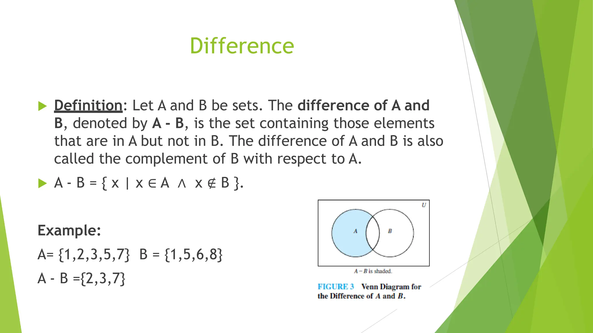 Difference
 Definition: Let A and B be sets. The difference of A and
B, denoted by A - B, is the set containing those elements
that are in A but not in B. The difference of A and B is also
called the complement of B with respect to A.
 A - B = { x | x ∈ A ∧ x ∉ B }.
Example:
A= {1,2,3,5,7} B = {1,5,6,8}
A - B ={2,3,7}
 
