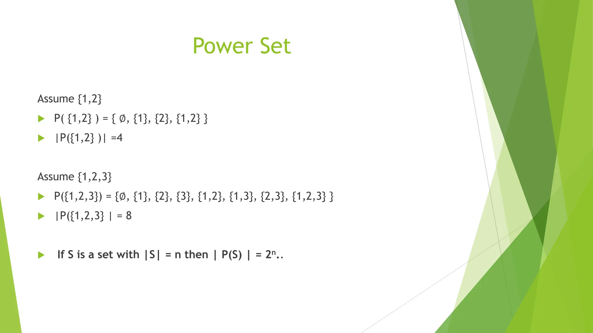 Power Set
Assume {1,2}
 P( {1,2} ) = { ∅, {1}, {2}, {1,2} }
 |P({1,2} )| =4
Assume {1,2,3}
 P({1,2,3}) = {∅, {1}, {2}, {3}, {1,2}, {1,3}, {2,3}, {1,2,3} }
 |P({1,2,3} | = 8
 If S is a set with |S| = n then | P(S) | = 2n..
 