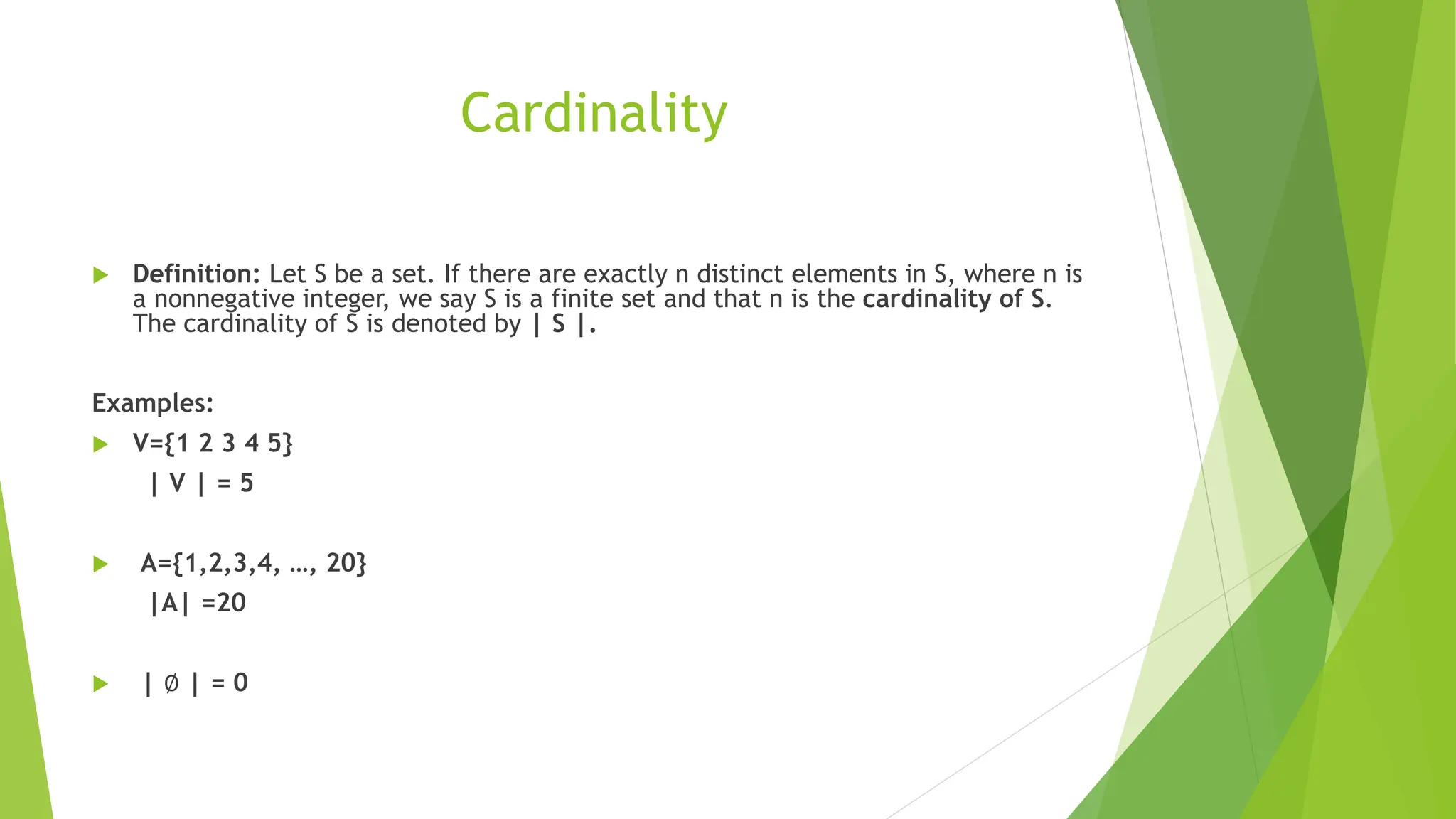 Cardinality
 Definition: Let S be a set. If there are exactly n distinct elements in S, where n is
a nonnegative integer, we say S is a finite set and that n is the cardinality of S.
The cardinality of S is denoted by | S |.
Examples:
 V={1 2 3 4 5}
| V | = 5
 A={1,2,3,4, …, 20}
|A| =20
 | ∅ | = 0
 
