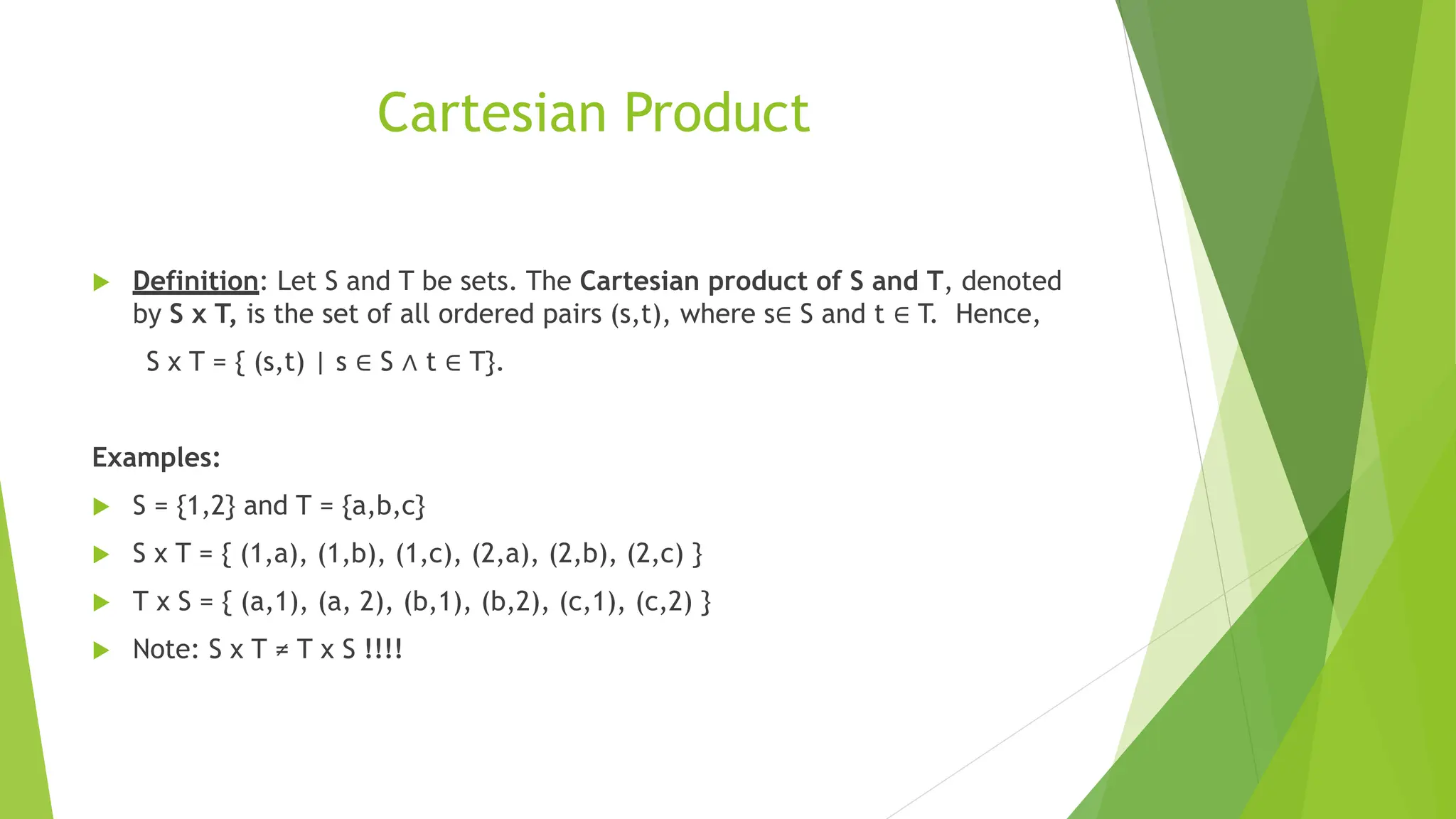 Cartesian Product
 Definition: Let S and T be sets. The Cartesian product of S and T, denoted
by S x T, is the set of all ordered pairs (s,t), where s∈ S and t ∈ T. Hence,
S x T = { (s,t) | s ∈ S ∧ t ∈ T}.
Examples:
 S = {1,2} and T = {a,b,c}
 S x T = { (1,a), (1,b), (1,c), (2,a), (2,b), (2,c) }
 T x S = { (a,1), (a, 2), (b,1), (b,2), (c,1), (c,2) }
 Note: S x T ≠ T x S !!!!
 