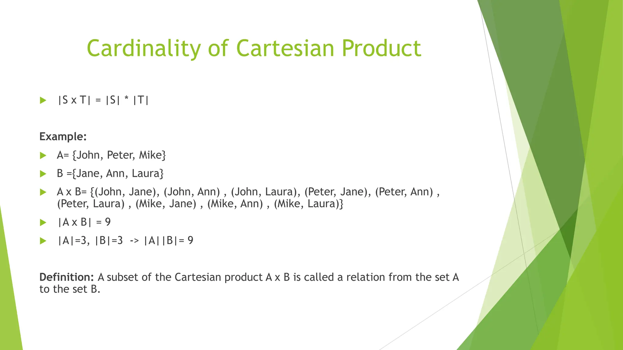Cardinality of Cartesian Product
 |S x T| = |S| * |T|
Example:
 A= {John, Peter, Mike}
 B ={Jane, Ann, Laura}
 A x B= {(John, Jane), (John, Ann) , (John, Laura), (Peter, Jane), (Peter, Ann) ,
(Peter, Laura) , (Mike, Jane) , (Mike, Ann) , (Mike, Laura)}
 |A x B| = 9
 |A|=3, |B|=3 -> |A||B|= 9
Definition: A subset of the Cartesian product A x B is called a relation from the set A
to the set B.
 