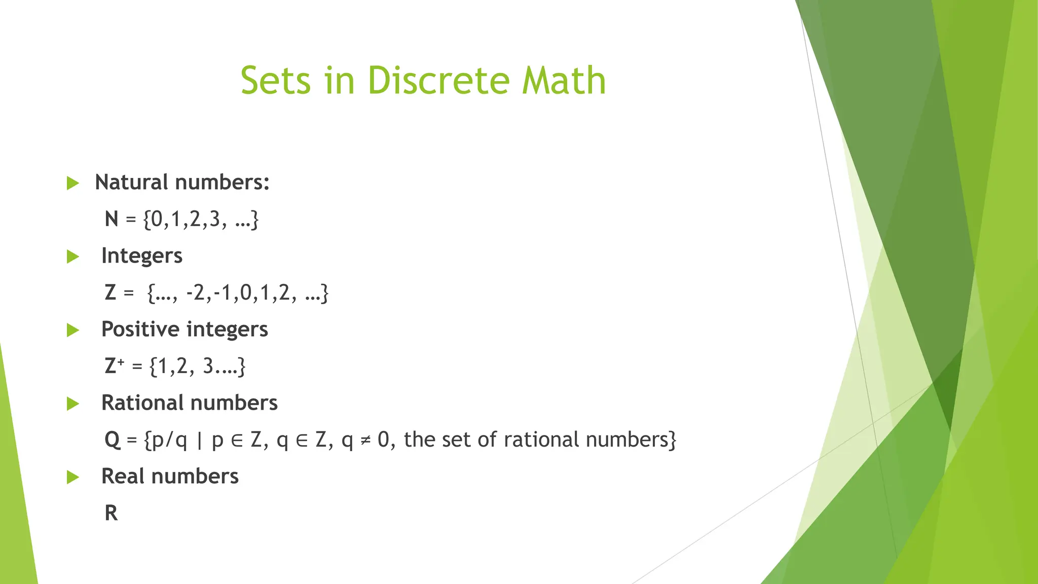 Sets in Discrete Math
 Natural numbers:
N = {0,1,2,3, …}
 Integers
Z = {…, -2,-1,0,1,2, …}
 Positive integers
Z+ = {1,2, 3.…}
 Rational numbers
Q = {p/q | p ∈ Z, q ∈ Z, q ≠ 0, the set of rational numbers}
 Real numbers
R
 