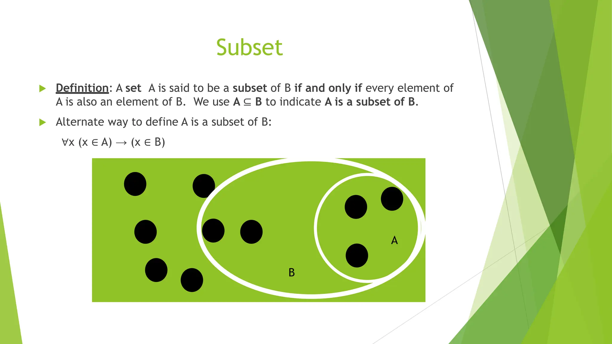 Subset
 Definition: A set A is said to be a subset of B if and only if every element of
A is also an element of B. We use A ⊆ B to indicate A is a subset of B.
 Alternate way to define A is a subset of B:
∀x (x ∈ A) → (x ∈ B)
A
B
 