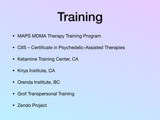 Training
• MAPS MDMA Therapy Training Program

• CIIS – Certiﬁcate in Psychedelic-Assisted Therapies

• Ketamine Training Center, CA

• Kriya Institute, CA

• Orenda Institute, BC

• Grof Transpersonal Training

• Zendo Project
 