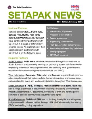 SETAPAK NEWS
In this issue:
 Introduction of partners
 Freedom of information
 Recent successes
 Supporting communities
 High Conservation Value Forests
 Monitoring and reporting violations
 Emerging regions
 SETAPAK research
1
National Partners
National partners ICEL, FOINI, ICW,
Seknas Fitra, HUMA, FWI, INFID-
IWGFF, SILVAGAMA and EPISTEMA
have continued their partnership with
SETAPAK in a range of different gov-
ernance issues. An explanation of their
specific roles in partnership with
SETAPAK is on the following page.
The Asia Foundation First Edition. February 2014.
Regional Partners
South Sumatra: WBH, Walhi and PINUS operate throughout 5 districts in
South Sumatra, predominately focusing on promoting access to information by
requesting information to local government and assisting local government to
establish information management and services unit (PPID).
West Kalimantan: Gemawan, Titian, Jari and Sampan support local commu-
nities to understand their rights, reclaim former mining sites, and pursue infor-
mation related to forest and land use in 6 districts throughout West Kalimantan.
East Kalimantan: STABIL, Menapak, Prakarsa Borneo and Bumi/Jatam facil-
itate a range of activities in the province including: requesting Environmental
Impact Assessment (EIA) documents, developing CBFM and holding public
seminars to educate communities about their land rights.
North Kalimantan: Stabil and PADI are protecting the rights and villages of
indigenous and local communities throughout North Kalimantan by introducing
CBFM and drafting policy regulations.
 