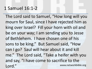 1 Samuel 16:1-2
The Lord said to Samuel, “How long will you
mourn for Saul, since I have rejected him as
king over Israel? Fill your horn with oil and
be on your way; I am sending you to Jesse
of Bethlehem. I have chosen one of his
sons to be king.” But Samuel said, “How
can I go? Saul will hear about it and kill
me.” The Lord said, “Take a heifer with you
and say, “I have come to sacrifice to the
Lord.” www.networkbible.org
 