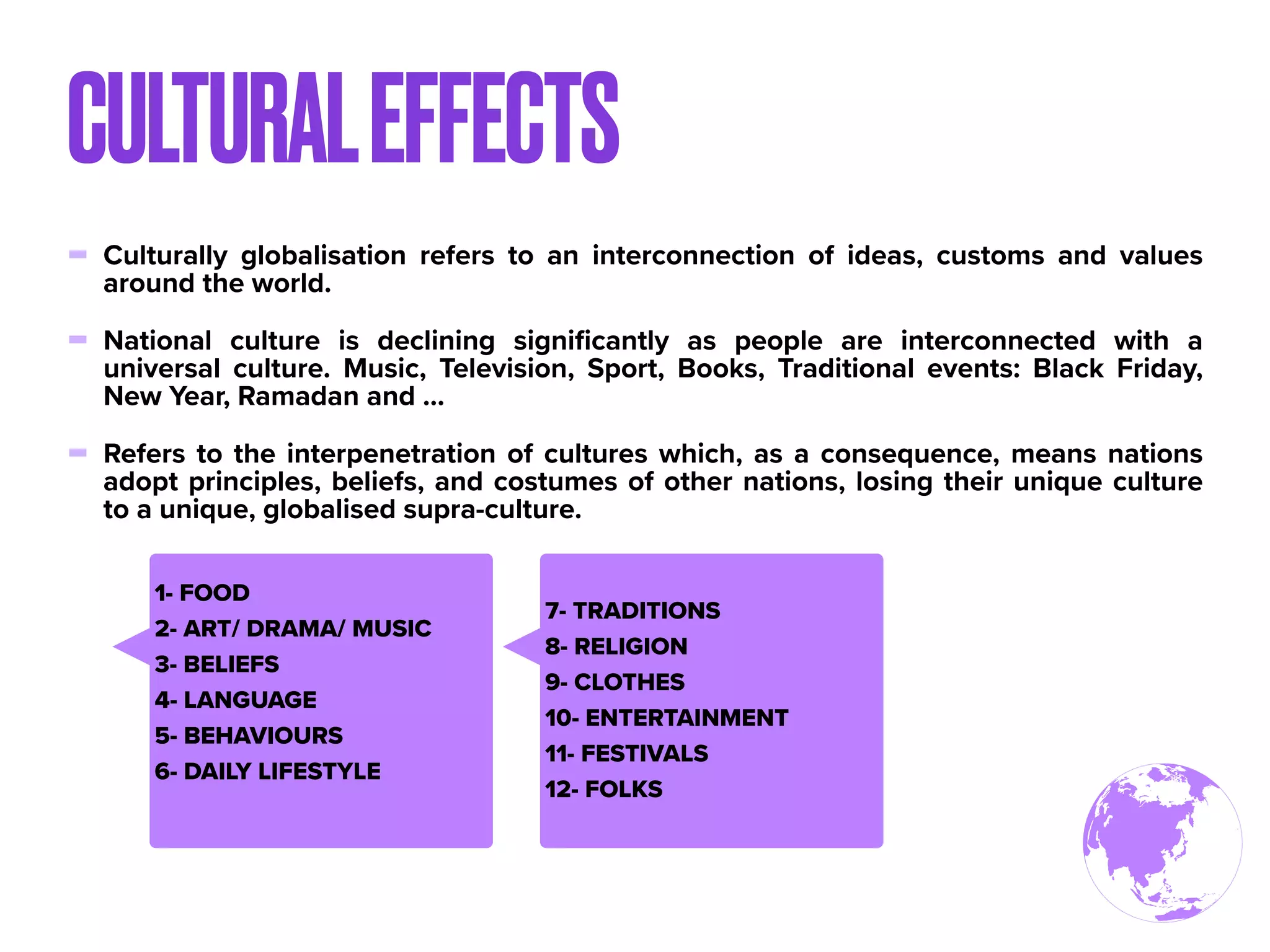 - Culturally globalisation refers to an interconnection of ideas, customs and values
around the world.
- National culture is declining signiﬁcantly as people are interconnected with a
universal culture. Music, Television, Sport, Books, Traditional events: Black Friday,
New Year, Ramadan and ...
- Refers to the interpenetration of cultures which, as a consequence, means nations
adopt principles, beliefs, and costumes of other nations, losing their unique culture
to a unique, globalised supra-culture.
CULTURALEFFECTS
1- FOOD
2- ART/ DRAMA/ MUSIC
3- BELIEFS
4- LANGUAGE
5- BEHAVIOURS
6- DAILY LIFESTYLE
7- TRADITIONS
8- RELIGION
9- CLOTHES
10- ENTERTAINMENT
11- FESTIVALS
12- FOLKS
 