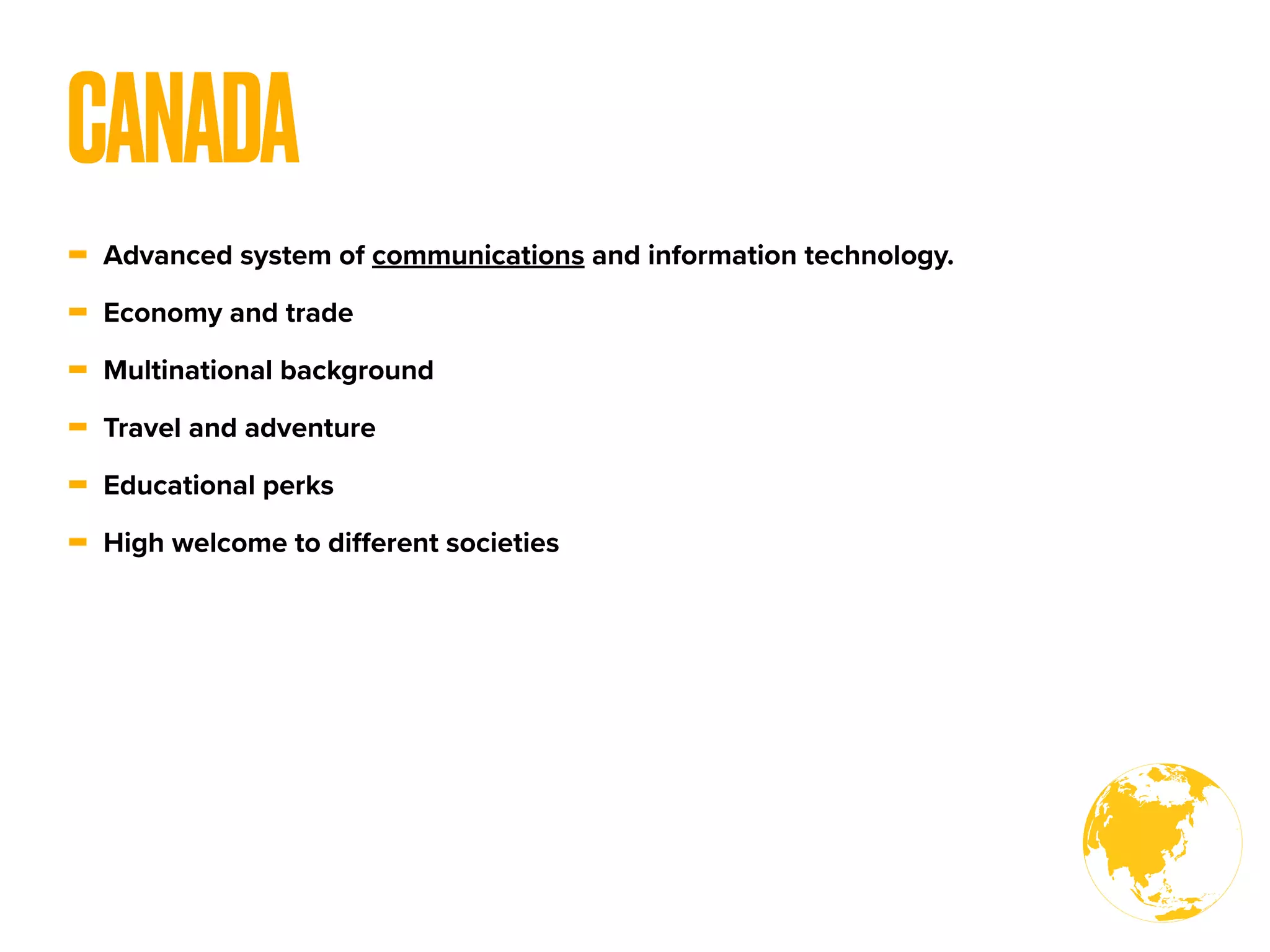 - Advanced system of communications and information technology.
- Economy and trade
- Multinational background
- Travel and adventure
- Educational perks
- High welcome to diﬀerent societies
CANADA
 